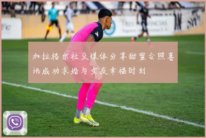 加拉格尔社交媒体分享甜蜜合照喜讯成功求婚与女友幸福时刻