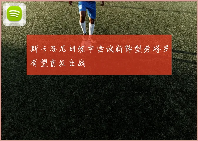 斯卡洛尼训练中尝试新阵型劳塔罗有望首发出战
