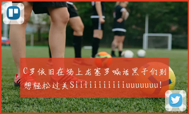 C罗依旧在场上龙塞罗喊话黑子们别想轻松过关Siiiiiiiiiiiuuuuuuu!
