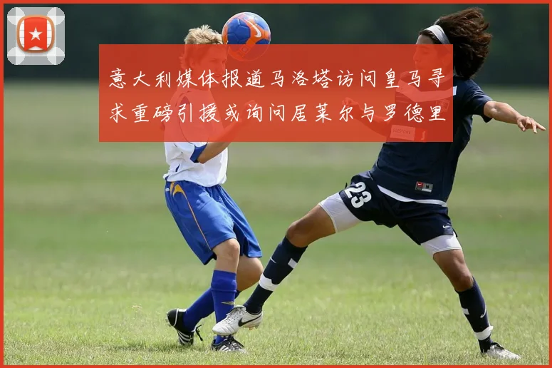 意大利媒体报道马洛塔访问皇马寻求重磅引援或询问居莱尔与罗德里戈