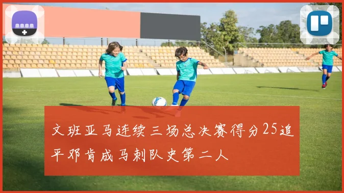 文班亚马连续三场总决赛得分25追平邓肯成马刺队史第二人