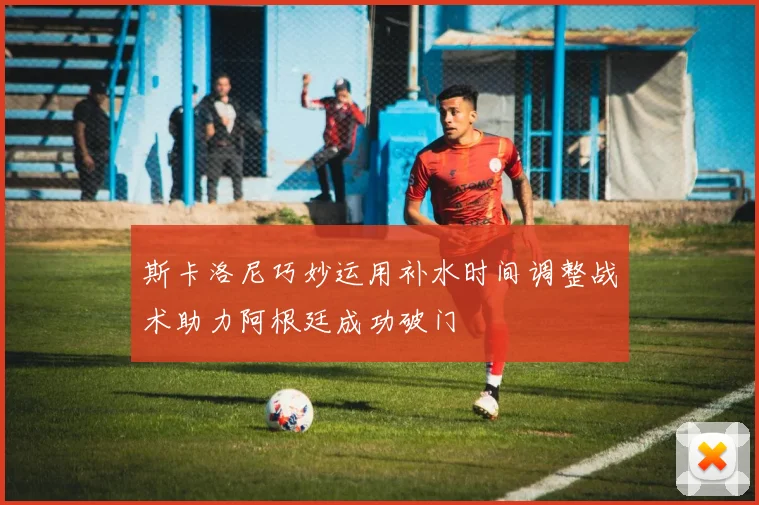 斯卡洛尼巧妙运用补水时间调整战术助力阿根廷成功破门