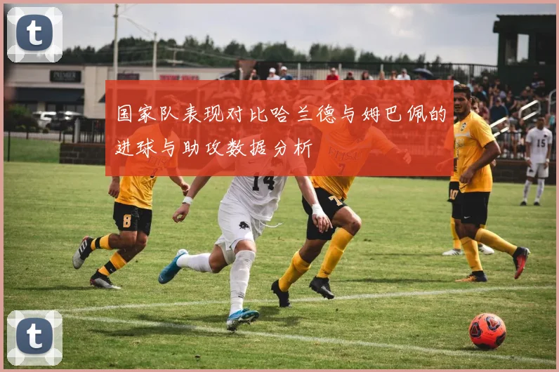 国家队表现对比哈兰德与姆巴佩的进球与助攻数据分析