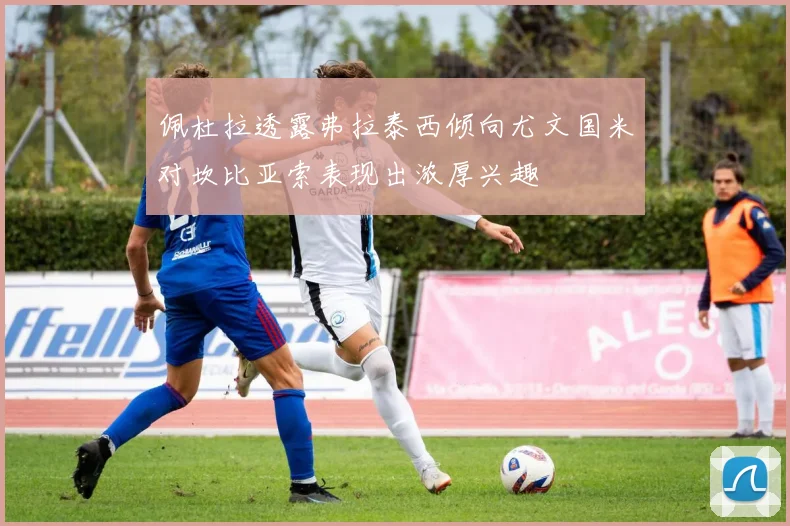 佩杜拉透露弗拉泰西倾向尤文国米对坎比亚索表现出浓厚兴趣