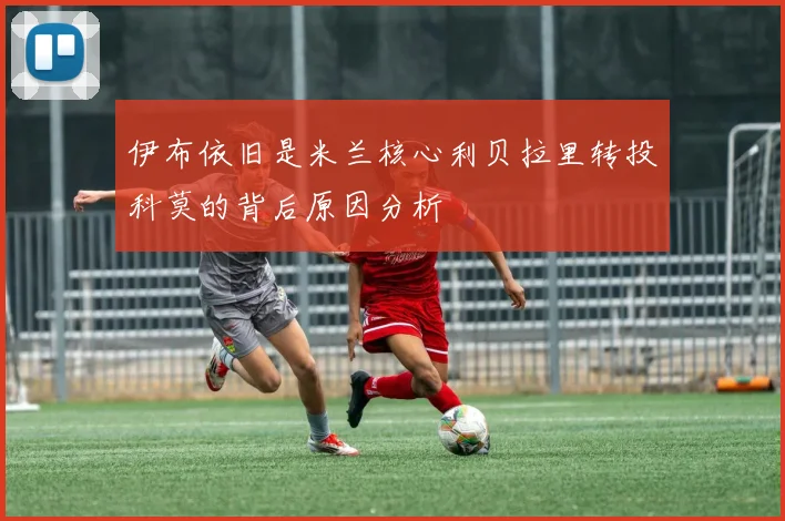 伊布依旧是米兰核心利贝拉里转投科莫的背后原因分析